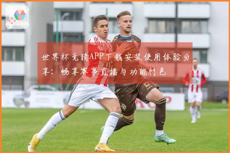 世界杯竞猜APP下载安装使用体验分享：畅享赛事直播与功能特色